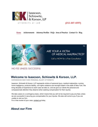 (212-267-6557)
Home Achievements Attorney Profiles FAQs Area of Practice Contact Us Blog
Welcome to Isaacson, Schiowitz & Korson, LLP.
EXPERIENCED NEW YORK PERSONAL INJURY ATTORNEYS
Isaacson, Schiowitz & Korson, LLP represents victims of personal injury, medical malpractice, nursing
home negligence, products liability, civil rights violations and wrongful death in the state of New York. We
bring decades of experience to each case we take on, and we give our clients the personal and
compassionate attention they deserve when seeking compensation for their injuries.
We take cases on a contingency basis, which means that you will not be required to pay any fees unless
we are successful in securing you compensation for your injuries. We also will come to you if you are
unable to visit our firm.
For a free review of your case, contact us today.
About our Firm
 
