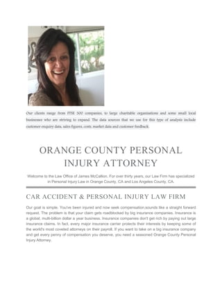 Our clients range from FTSE 300 companies, to large charitable organisations and some small local
businesses who are striving to expand. The data sources that we use for this type of analysis include
customer enquiry data, sales figures, costs, market data and customer feedback.
ORANGE COUNTY PERSONAL
INJURY ATTORNEY
Welcome to the Law Office of James McCallion. For over thirty years, our Law Firm has specialized
in Personal Injury Law in Orange County, CA and Los Angeles County, CA.
CAR ACCIDENT & PERSONAL INJURY LAW FIRM
Our goal is simple. You've been injured and now seek compensation,sounds like a straight forward
request. The problem is that your claim gets roadblocked by big insurance companies. Insurance is
a global, multi-billion dollar a year business. Insurance companies don't get rich by paying out large
insurance claims. In fact, every major insurance carrier protects their interests by keeping some of
the world's most coveted attorneys on their payroll. If you want to take on a big insurance company
and get every penny of compensation you deserve, you need a seasoned Orange County Personal
Injury Attorney.
 