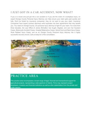 I JUST GOT IN A CAR ACCIDENT, NOW WHAT?
If you or a loved one just got into a car accident or if you are the victim of a workplace injury, an
expert Orange County Personal Injury Attorney can help ensure your claim gets paid quickly and
fully. Don't be fooled by insurance companies; they do not want to pay your claim. Insurance
Companies have expert contract attorneys write loopholes into their agreements that may benefit
you. You need an Orange County, CA personal injury attorney to fight for your claim. For more than
three decades, the Law Office of James McCallion has fought, litigated, and won Car Accident
Cases, Motorcycle Accident Cases, Hospital Malpractice Cases, Spinal Cord and Neck Injury Cases,
Work Related Injury Cases, and as an Orange County Personal Injury Attorney has a highly
successful recovery record. Call us today for a free consultation.
PRACTICE AREA
This practice area encompasses a broad range of legal, financial and transactional support for
agricultural projects, representing a wide spectrum of clients. Firms may represent project
developers, investors and financial institutions as well as other stakeholders from the private and
public sectors.
 