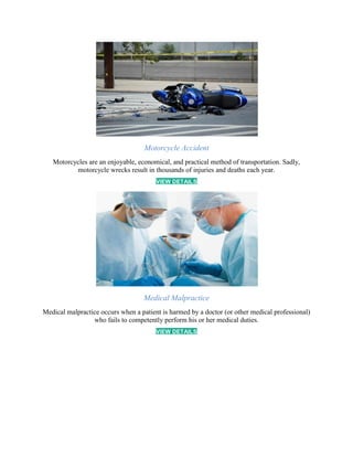 Motorcycle Accident
Motorcycles are an enjoyable, economical, and practical method of transportation. Sadly,
motorcycle wrecks result in thousands of injuries and deaths each year.
VIEW DETAILS
Medical Malpractice
Medical malpractice occurs when a patient is harmed by a doctor (or other medical professional)
who fails to competently perform his or her medical duties.
VIEW DETAILS
 