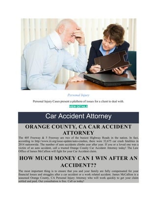 Personal Injury
Personal Injury Cases present a plethora of issues for a client to deal with.
VIEW DETAILS
Car Accident Attorney
ORANGE COUNTY, CA CAR ACCIDENT
ATTORNEY
The 405 Freeway & 5 Freeway are two of the busiest Highway Roads in the nation. In fact,
according to http://www.iii.org/issue-update/auto-crashes, there were 32,675 car crash fatalities in
2014 nationwide. The number of auto accidents climbs year after year. If you or a loved one was a
victim of an auto accident, call a trusted Orange County Car Accident Attorney today! The Law
Office of James McCallion will fight for your Car Accident claim.
HOW MUCH MONEY CAN I WIN AFTER AN
ACCIDENT??
The most important thing is to ensure that you and your family are fully compensated for your
financial losses and struggles after a car accident or a work related accident. James McCallion is a
seasoned Orange County, CA Personal Injury Attorney who will work quickly to get your claim
settled and paid. Our consultation is free. Call us today!
 
