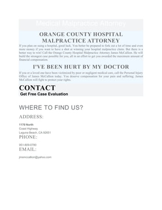 Medical Malpractice Attorney
ORANGE COUNTY HOSPITAL
MALPRACTICE ATTORNEY
If you plan on suing a hospital, good luck. You better be prepared to fork out a lot of time and even
more money if you want to have a shot at winning your hospital malpractice claim. But there is a
better way to win! Call the Orange County Hospital Malpractice Attorney James McCallion. He will
build the strongest case possible for you, all in an effort to get you awarded the maximum amount of
financial compensation.
I'VE BEEN HURT BY MY DOCTOR
If you or a loved one have been victimized by poor or negligent medical care, call the Personal Injury
Office of James McCallion today. You deserve compensation for your pain and suffering; James
McCallion will fight to protect your rights.
CONTACT
Get Free Case Evaluation
WHERE TO FIND US?
ADDRESS:
1170 North
Coast Highway
Laguna Beach, CA 92651
PHONE:
951-809-0780
EMAIL:
jmsmccallion@yahoo.com
 