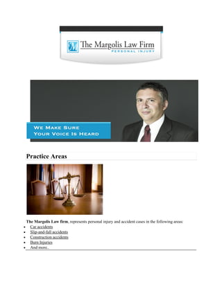 Practice Areas
The Margolis Law firm, represents personal injury and accident cases in the following areas:
 Car accidents
 Slip-and-fall accidents
 Construction accidents
 Burn Injuries
 And more..
 