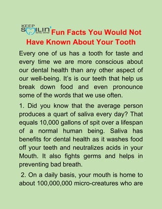Fun Facts You Would Not
Have Known About Your Tooth
Every one of us has a tooth for taste and
every time we are more conscious about
our dental health than any other aspect of
our well-being. It’s is our teeth that help us
break down food and even pronounce
some of the words that we use often.
1. Did you know that the average person
produces a quart of saliva every day? That
equals 10,000 gallons of spit over a lifespan
of a normal human being. Saliva has
benefits for dental health as it washes food
off your teeth and neutralizes acids in your
Mouth. It also fights germs and helps in
preventing bad breath.
2. On a daily basis, your mouth is home to
about 100,000,000 micro-creatures who are
 