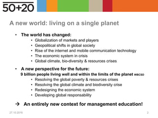 A new world: living on a single planet
• The world has changed:
• Globalization of markets and players
• Geopolitical shifts in global society
• Rise of the internet and mobile communication technology
• The economic system in crisis
• Global climate, bio-diversity & resources crises
• A new perspective for the future:
9 billion people living well and within the limits of the planet WBCSD
• Resolving the global poverty & resources crises
• Resolving the global climate and biodiversity crise
• Redesigning the economic system
• Developing global responsability
 An entirely new context for management education!
27.10.2016 2
 