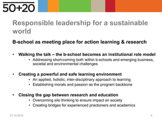 Responsible leadership for a sustainable
world
B-school as meeting place for action learning & research
• Walking the talk – the b-school becomes an institutional role model
• Addressing short-coming both within b-schools and emerging business,
societal and environmental challenges
• Creating a powerful and safe learning environment
• An applied, holistic, inter-disciplinary approach to learning
• Establishing morals and passion as the program backbone
• Closing the gap between research and education
• Overcoming silo thinking to ensure impact on society
• Creating bridges for experienced practioners and academics
27.10.2016 6
 