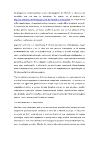 (En el siguiente link se muestra un resumen de los aportes del internet a la educación, las
necedades que este crea, las aplicaciones del internet por el profesor etc.)
http://es.slideshare.net/PrincipeGarcia/uso-del-internet-en-la-educacion, no podrán utilizar
enforma óptimaeste extraordinarioinstrumento,veránempobrecido el proceso de convertir
la información en conocimiento, en su desempeño laboral a nivel de ignorancia que ello
produce permite hablar de un tipo de analfabeto que será cada vez más rechazado en los
ámbitoslaborales.Respectode laenseñanzaformal,Internetpuedeserútil de tres maneras: *
Comoapoyo a la enseñanzatradicional;*Como complemento a ella; * Como sustituto de esa
enseñanza escolarizada o presencial.
La primera vertiente es la más utilizada. A Internet, especialmente en los países de mayor
desarrollo económico y por lo tanto con más recursos informáticos, se le emplea
fundamentalmente como una nueva biblioteca. Los alumnos, en el salón de clases, en sus
casas o ena bibliotecatradicionales,obtienen en la línea información que antes buscaban en
loslibrosde papel ytinta.Museos virtuales, libros digitalizados y especialmente información
periodística, son fuentes de investigación para los estudiantes. En ese tipo de indagaciones,
suele haber una limitación: la información que se solicita en un motor de búsqueda es tan
específicaoespecializada,que losalumnosnopasanpor laexperienciaque significa hojear un
libro de papel y tinta, página por página.
* La Internetcomocomplemento de la enseñanza que se obtiene en la escuela, permite una
actualizaciónconstante de conocimientoenlasmás variadasespecialidades. Un arquitecto un
médico o un agrónomo, podrán hallar en la red sitios en los que no sólo aparecen las
novedades científicas y técnicas de cada disciplina, sino en los que además es posible
intercambiar experiencias con otros profesionales en diversos sitios del mundo. Internet,
abiertaa todas lasvertientesdelconocimiento,propiciael intercambiointerdisciplinario, pero
además, facilita la especialización del conocimiento.
* La tercera vertiente la más discutida.
Desde este punto de vista no sería un pecado pensar que a mediano plazo hasta cierto punto
sea posible que la educación a distancia, a través de la Internet, sustituya a la educación
presencial es decir, impartida por el profesor delante de sus estudiantes, las nuevas
tecnologías, se dice incluso permiten la propagación a mayor número de alumnos de una
cátedra que enotras circunstanciasseriarecibidapor unas cuantas decenas indudablemente,
estas tecnologías permiten difundir de manera más extensa conocimientos que antes
 