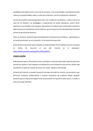 quedabanencerradostraslos muros de las escuelas, o las universidades. El problema central
radica en las posibilidades reales no sólo de la Internet, sino de la educación a distancia.
En este caso valdríala penapreguntarse ¿les sirve a todos los estudiantes, o sólo es útil en el
caso de los adultos? Los pedagogos y especialistas en temas educativos, suelen tener
opiniones muy variadas a ese respecto. Hay quienes consideran que la educación a distancia
sólofuncionaconestudiantescontal madurez,que norequierende ladisciplinaque imponela
presencia personal del docente.
Otros,al contrario,sostienenque lofundamental enel procesode enseñanza – aprendizaje es
el conocimiento que se va a transmitir, no lo mecanismo para ello.
Antesde dar la conclusiónquierodejarlesunvideodondeenformarápiday concisa se explica
en forma de resumen el uso del internet en la educación.
https://www.youtube.com/watch?v=i9CUcjw1NvU
CONCLUSIÓN
Cabe destacar que la información veraz y a tiempo es necesaria para todas aquellas personas
que de una manerau otra impartenunaeducaciónya seaa distanciao presencial, donde cada
estudiante es capaz de realizar las tareas con mayor rapidez y efectividad.
A través del Internet, se puede transmitir mensajes de todos los niveles, comunicación, que
permiten esclarecer problemáticas y resolver situaciones de cualquier índole, dejando
presente que esimportante adquirireste conocimiento no importa la clase social, ni credo, ni
cultura de cada individuo.
 