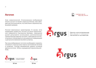 Логотип
Знак символический. Стилизованное изображение
печати состоит из линий и овальных блоков, знак обла-
дает достаточным весом, постоянством и серьезностью,
вызывает доверие.
Логотип вертикально ориентирован. В случае, если
необходимо разместить логотип на узкой горизонталь-
ной поверхности (вытянутом баннере, сувенирной
ручке) допускается использовать дополнительную
горизонтальную версию логотипа. такая версия логоти-
па должна сопровождаться расширенной информацией
о центре изготовление печатей и штампов.
При масштабировании логотипа необходимо сохранять
читаемость подстрочника «Центр изготовления печатей
и штампов». поэтому минимальная ширина основной
версии логотипа - 60 мм, сокращенной горизонтальной -
15 мм.
3
Центр изготовления
печатей и штампов
Logo/argus_logo.cdr
argus_logo_short.cdr
Центр изготовления
печатей и штампов
60 мм 20 мм
 