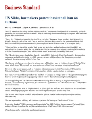 US Sikhs, lawmakers protest basketball ban on
turbans
IANS  |  Washington   August 29, 2014 Last Updated at 09:26 IST
Two US lawmakers, including the lone Indian­American Congressman, have joined Sikh community groups in
protesting the world basketball body FIBA's delay in reviewing the discriminatory policy against Sikh basketball
players who wear turbans.
"Every day FIBA delays is another day that Sikhs can't play," Democrat House members Ami Bera and Joe
Crowley, formerly chair of the India Caucus, said in a statement Thursday after the International Basketball
Federation's (FIBA) announcement that its governing board would delay a review of its headgear policy.
"Allowing Sikhs to play while wearing their turban is a no­brainer, and we're disappointed that FIBA has
delayed their review of a policy that can only be described as outdated, discriminatory, and totally inconsistent
with the ideals of team sports," they said urging the board "to stop delaying and let Sikhs play."
The FIBA decision comes ahead of the Saturday start of FIBA Basketball World Cup hosted by Spain amid an
outcry over an incident involving two Sikh players who were told by referees that they must remove their
turbans if they were to play in FIBA's Asia Cup.
The players, who have always played in turbans, were told that they were in violation of one of FIBA's official
rules, which states, "Players shall not wear equipment (objects) that may cause injury to other players."
However, other sports leagues, such as Federation Internationale de Football Association (FIFA) and the
National Collegiate Athletic Association (NCAA), allow athletes wearing turbans to participate.
Last week, Crowley and Bera joined several members of Congress in wring a letter to FIBA president urging the
board to update its policies to stop requiring Sikhs to remove their turbans during basketball games.
"It is disappointing that FIBA has decided to let bureaucracy stand in the way of progress and religious
freedom," two community organisations, Sikh American Legal Defence and Education Fund (SALDEF) and the
Sikh Coalition said.
"While FIBA presents itself as a representative of global sport this weekend, Sikh players will still be forced to
choose between playing a game they love and following their religious beliefs," they said.
The incident involving the two Sikh players has also sparked a social media campaign using the hashtag
#LetSikhsPlay.
The two organisations said they will continue to promote the hashtag on Facebook and Twitter.
Expressing shock at "FIBA's arrogance and insensitivity" the Sikh Coalition also encouraged "turbaned Sikhs
and their friends throughout the world to participate in our #CallFoulonFIBA video campaign."
(Arun Kumar can be contacted at arun.kumar@ians.in)
 