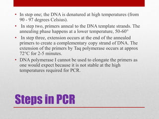 Steps in PCR
• In step one; the DNA is denatured at high temperatures (from
90 - 97 degrees Celsius).
• In step two, primers anneal to the DNA template strands. The
annealing phase happens at a lower temperature, 50-60°
• In step three, extension occurs at the end of the annealed
primers to create a complementary copy strand of DNA. The
extension of the primers by Taq polymerase occurs at approx
72°C for 2-5 minutes.
• DNA polymerase I cannot be used to elongate the primers as
one would expect because it is not stable at the high
temperatures required for PCR.
 