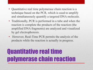 Quantitative real time
polymerase chain reaction
• Quantitative real time polymerase chain reaction is a
technique based on the PCR, which is used to amplify
and simultaneously quantify a targeted DNA molecule.
• Traditionally, PCR is performed in a tube and when the
reaction is complete the products of the reaction (the
amplified DNA fragments) are analyzed and visualized
by gel electrophoresis.
• However, Real-Time PCR permits the analysis of the
products while the reaction is actually in progress.
 