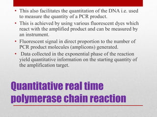Quantitative real time
polymerase chain reaction
• This also facilitates the quantitation of the DNA i.e. used
to measure the quantity of a PCR product.
• This is achieved by using various fluorescent dyes which
react with the amplified product and can be measured by
an instrument.
• Fluorescent signal in direct proportion to the number of
PCR product molecules (amplicons) generated.
• Data collected in the exponential phase of the reaction
yield quantitative information on the starting quantity of
the amplification target.
 