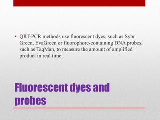 Fluorescent dyes and
probes
• QRT-PCR methods use fluorescent dyes, such as Sybr
Green, EvaGreen or fluorophore-containing DNA probes,
such as TaqMan, to measure the amount of amplified
product in real time.
 