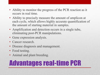 Advantages real-time PCR
• Ability to monitor the progress of the PCR reaction as it
occurs in real time.
• Ability to precisely measure the amount of amplicon at
each cycle, which allows highly accurate quantification of
the amount of starting material in samples.
• Amplification and detection occurs in a single tube,
eliminating post-PCR manipulations.
• Gene expression analysis.
• Cancer research.
• Disease diagnosis and management.
• Food testing.
• Animal and plant breeding.
 