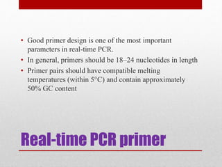 Real-time PCR primer
• Good primer design is one of the most important
parameters in real-time PCR.
• In general, primers should be 18–24 nucleotides in length
• Primer pairs should have compatible melting
temperatures (within 5°C) and contain approximately
50% GC content
 