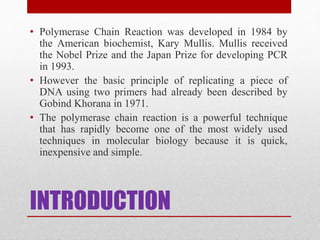 INTRODUCTION
• Polymerase Chain Reaction was developed in 1984 by
the American biochemist, Kary Mullis. Mullis received
the Nobel Prize and the Japan Prize for developing PCR
in 1993.
• However the basic principle of replicating a piece of
DNA using two primers had already been described by
Gobind Khorana in 1971.
• The polymerase chain reaction is a powerful technique
that has rapidly become one of the most widely used
techniques in molecular biology because it is quick,
inexpensive and simple.
 