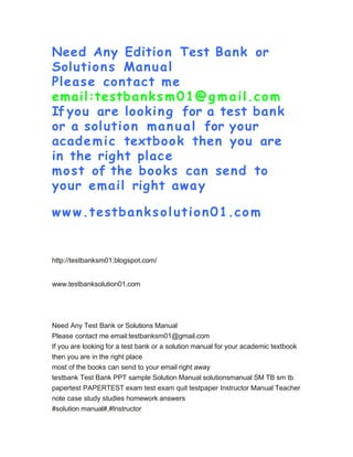 Need Any Edition Test Bank or
Solutions Manual
Please contact me
email:testbanks m01@g m ail.com
If you are looking for a test bank
or a solution manual for your
academic textbook then you are
in the right place
most of the books can send to
your email right away
ww w.testbanksolution01.com
http://testbanksm01.blogspot.com/
www.testbanksolution01.com
Need Any Test Bank or Solutions Manual
Please contact me email:testbanksm01@gmail.com
If you are looking for a test bank or a solution manual for your academic textbook
then you are in the right place
most of the books can send to your email right away
testbank Test Bank PPT sample Solution Manual solutionsmanual SM TB sm tb
papertest PAPERTEST exam test exam quit testpaper Instructor Manual Teacher
note case study studies homework answers
#solution manual#,#Instructor
 