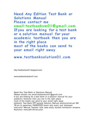 Need Any Edition Test Bank or
Solutions Manual
Please contact me
email:testbanks m01@g m ail.com
If you are looking for a test bank
or a solution manual for your
academic textbook then you are
in the right place
most of the books can send to
your email right away
ww w.testbanksolution01.com
http://testbanksm01.blogspot.com/
www.testbanksolution01.com
Need Any Test Bank or Solutions Manual
Please contact me email:testbanksm01@gmail.com
If you are looking for a test bank or a solution manual for your
academic textbook then you are in the right place
most of the books can send to your email right away
testbank Test Bank PPT sample Solution Manual solutionsmanual SM
TB sm tb papertest PAPERTEST exam test exam quit testpaper
Instructor Manual Teacher note case study studies homework answers
#solution manual#,#Instructor
 