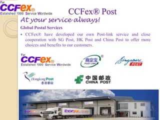 CCFex® Post
At your service always!
Global Postal Services
 CCFex® have developed our own Post-link service and close
cooperation with SG Post, HK Post and China Post to offer more
choices and benefits to our customers.
 