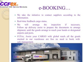 e-BOOKING…
 We take the initiative to contact suppliers according to the
information.
 Real-time feedback cargo status.
 We will arrange the inspection if necessary.
Follow up delivery assist to prepare the documents to arrange
shipment, until the goods arrange to reach your hands or designated
airports and ports.
 CCFex, Assist your CARGO with global reach...all the goods
stocked in our warehouse are free no need to book with
safe management.
 