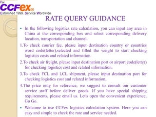 RATE QUERY GUIDANCE
 In the following logistics rate calculation, you can input any area in
China at the corresponding box and select corresponding delivery
location, transportation and channel.
1.To check courier fee, please input destination country or countries
word code(letter),selected and filled the weight to start checking
logistics costs and related information.
2.To check air freight, please input destination port or airport code(letter)
for checking logistics cost and related information.
3.To check FCL and LCL shipment, please input destination port for
checking logistics cost and related information.
4.The price only for reference, we suggest to consult our customer
service staff before deliver goods. If you have special shipping
requirements, please email us. Let's open the convenient experience,
Go Go.
 Welcome to use CCFex logistics calculation system. Here you can
easy and simple to check the rate and service needed.
 