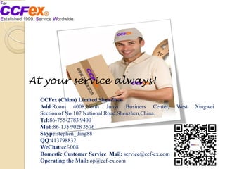 CCFex (China) Limited.ShenZhen
Add:Room 4008,North Junyi Business Center, West Xingwei
Section of No.107 National Road,Shenzhen,China.
Tel:86-755-2783 9400
Mob:86-135 9028 3576
Skype:stephen_ding88
QQ:413798832
WeChat:ccf-008
Domestic Customer Service Mail: service@ccf-ex.com
Operating the Mail: op@ccf-ex.com
At your service always!
 