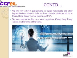 CONTD…
 We are very actively participating in freight forwarding and other
logistic business arena in Asia, we have our core platforms set up in
China, Hong Kong, Taiwan, Europe and USA.
 We have targeted to ship even more cargo from China, Hong Kong,
Taiwan to other areas of the world.
 