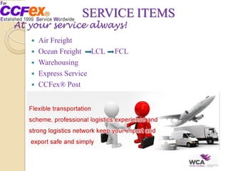 SERVICE ITEMS
At your service always!
 Air Freight
 Ocean Freight LCL FCL
 Warehousing
 Express Service
 CCFex® Post
 