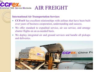 AIR FREIGHT
International Air Transportation Services
 CCFex® has excellent relationships with airlines that have been built
over years of business cooperation, understanding and success.
 We offer standard to expedited service, air sea service, and arrange
charter flights on an as-needed basis.
 We deploy integrated air and ground services and handle all pickups
and deliveries.
 