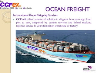 OCEAN FREIGHT
International Ocean Shipping Services
 CCFex® offers customized solution to shippers for ocean cargo from
port to port, supported by custom services and inland trucking
logistics service to your destination warehouse or factory.
 