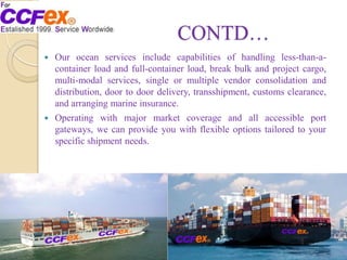 CONTD…
 Our ocean services include capabilities of handling less-than-a-
container load and full-container load, break bulk and project cargo,
multi-modal services, single or multiple vendor consolidation and
distribution, door to door delivery, transshipment, customs clearance,
and arranging marine insurance.
 Operating with major market coverage and all accessible port
gateways, we can provide you with flexible options tailored to your
specific shipment needs.
 