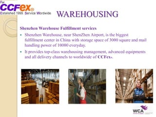WAREHOUSING
Shenzhen Warehouse Fulfillment services
 Shenzhen Warehouse, near ShenZhen Airport, is the biggest
fulfillment center in China with storage space of 3000 square and mail
handling power of 10000 everyday.
 It provides top-class warehousing management, advanced equipments
and all delivery channels to worldwide of CCFex®.
 