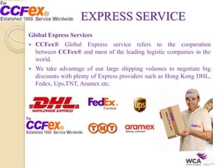 EXPRESS SERVICE
Global Express Services
 CCFex® Global Express service refers to the cooperation
between CCFex® and most of the leading logistic companies in the
world.
 We take advantage of our large shipping volumes to negotiate big
discounts with plenty of Express providers such as Hong Kong DHL,
Fedex, Ups,TNT, Aramex etc.
 