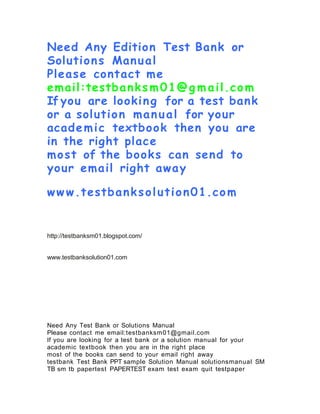 Need Any Edition Test Bank or
Solutions Manual
Please contact me
email:testbanks m01@g m ail.com
If you are looking for a test bank
or a solution manual for your
academic textbook then you are
in the right place
most of the books can send to
your email right away
ww w.testbanksolution01.com
http://testbanksm01.blogspot.com/
www.testbanksolution01.com
Need Any Test Bank or Solutions Manual
Please contact me email:testbanksm01@gmail.com
If you are looking for a test bank or a solution manual for your
academic textbook then you are in the right place
most of the books can send to your email right away
testbank Test Bank PPT sample Solution Manual solutionsmanual SM
TB sm tb papertest PAPERTEST exam test exam quit testpaper
 