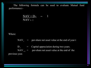 The following formula can be used to evaluate Mutual fund
performance:-
Where:
NAV t
= per-share net asset value at the end of year t
D t
= Capital appreciation during two years.
NAV t-1
= per-share net asset value at the end of the
previous year.
NAV + D t ─ 1
NAV t - 1
 