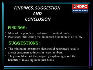 FINDINGS, SUGGESTION
AND
CONCLUSION
Findings :
• Most of the people are not aware of mutual funds.
• People are still feeling that in mutual fund there is no safety.
sUggEsTiOns :
• The minimum investment size should be reduced so as to
attract customers to invest in large numbers.
• They should attract the people by explaining about the
benefits of investing in mutual funds.
 