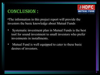 CONCLUSION :
•The information in this project report will provide the
investors the basic knowledge about Mutual Funds
• Systematic investment plan in Mutual Funds is the best
tool for sound investment to small investors who prefer
investments in installments.
• Mutual Fund is well equipped to cater to these basic
desires of investors.
 