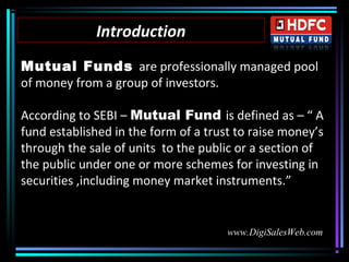 IntroductionIntroduction
Mutual Funds are professionally managed pool
of money from a group of investors.
According to SEBI – Mutual Fund is defined as – “ A
fund established in the form of a trust to raise money’s
through the sale of units to the public or a section of
the public under one or more schemes for investing in
securities ,including money market instruments.”
www.DigiSalesWeb.com
 