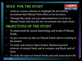 Need for the study
• Analyze various schemes to highlight the diversified
investment that Mutual Fund offers to its investors.
• Through this study one can understand how to invest in
Mutual Funds and turn the raw investment into ripen fruits.
oBJeCtIVes of the study
• To understand the recent functioning and trends of Mutual
Funds.
• To give investor an idea on Mutual Funds and its working in
the market.
• To study and analyze Open-Ended Balanced growth
schemes of mutual funds and to compare and Rank each of
them.
• To study the types of mutual funds and seek associated with
it.
 