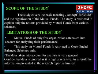 sCoPe of the study
The study covers the basic meaning , concept , structure
and the organization of the Mutual Funds. The study is restricted to
explain only the returns provided by Mutual Funds from various
schemes.
LIMItAtIoNs of the study
• Mutual Funds of only five organizations are taken into
account for analyzing their performance
• This study on Mutual Funds is restricted to Open-Ended
Balanced Schemes only.
•The data taken into account for analysis is very general.
Confidential data is ignored as it is highly sensitive. As a result the
information presented in the research report is limited.
 