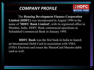 COMPANY PROFILE
The Housing Development Finance Corporation
Limited (HDFC) was incorporated in August 1994 in the
name of 'HDFC Bank Limited', with its registered office in
Mumbai, India. HDFC Bank commenced operations as
Scheduled Commercial Bank in January 1995.
HDFC Bank was the first bank in India to launch
an International Debit Card in association with VISA
(VISA Electron) and issues the MasterCard Maestro debit
card as well.
 