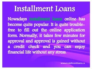 Nowadays installment loans online has
become quite popular. It is quite trouble-
free to fill out the online application
form. Normally, it takes few minutes for
approval and approval is gained without
a credit check and you can enjoy
financial life without any stress.
www.installmentloans.ca
 