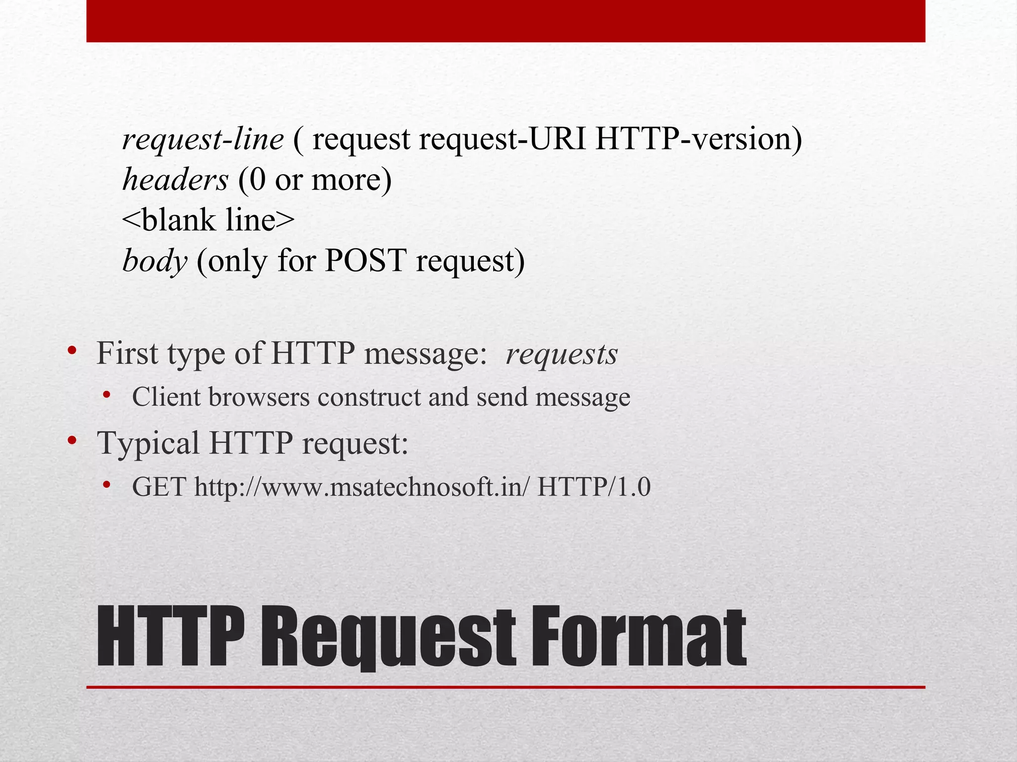 HTTP Request Format
• First type of HTTP message: requests
• Client browsers construct and send message
• Typical HTTP request:
• GET http://www.msatechnosoft.in/ HTTP/1.0
request-line ( request request-URI HTTP-version)
headers (0 or more)
<blank line>
body (only for POST request)
 