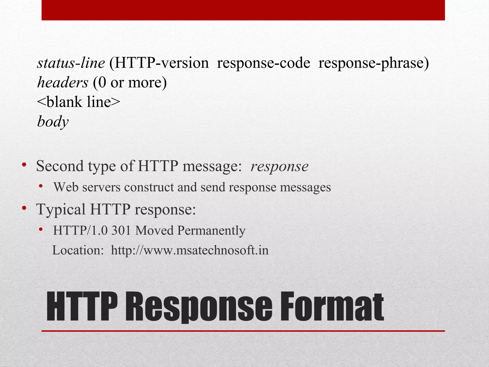 HTTP Response Format
• Second type of HTTP message: response
• Web servers construct and send response messages
• Typical HTTP response:
• HTTP/1.0 301 Moved Permanently
Location: http://www.msatechnosoft.in
status-line (HTTP-version response-code response-phrase)
headers (0 or more)
<blank line>
body
 