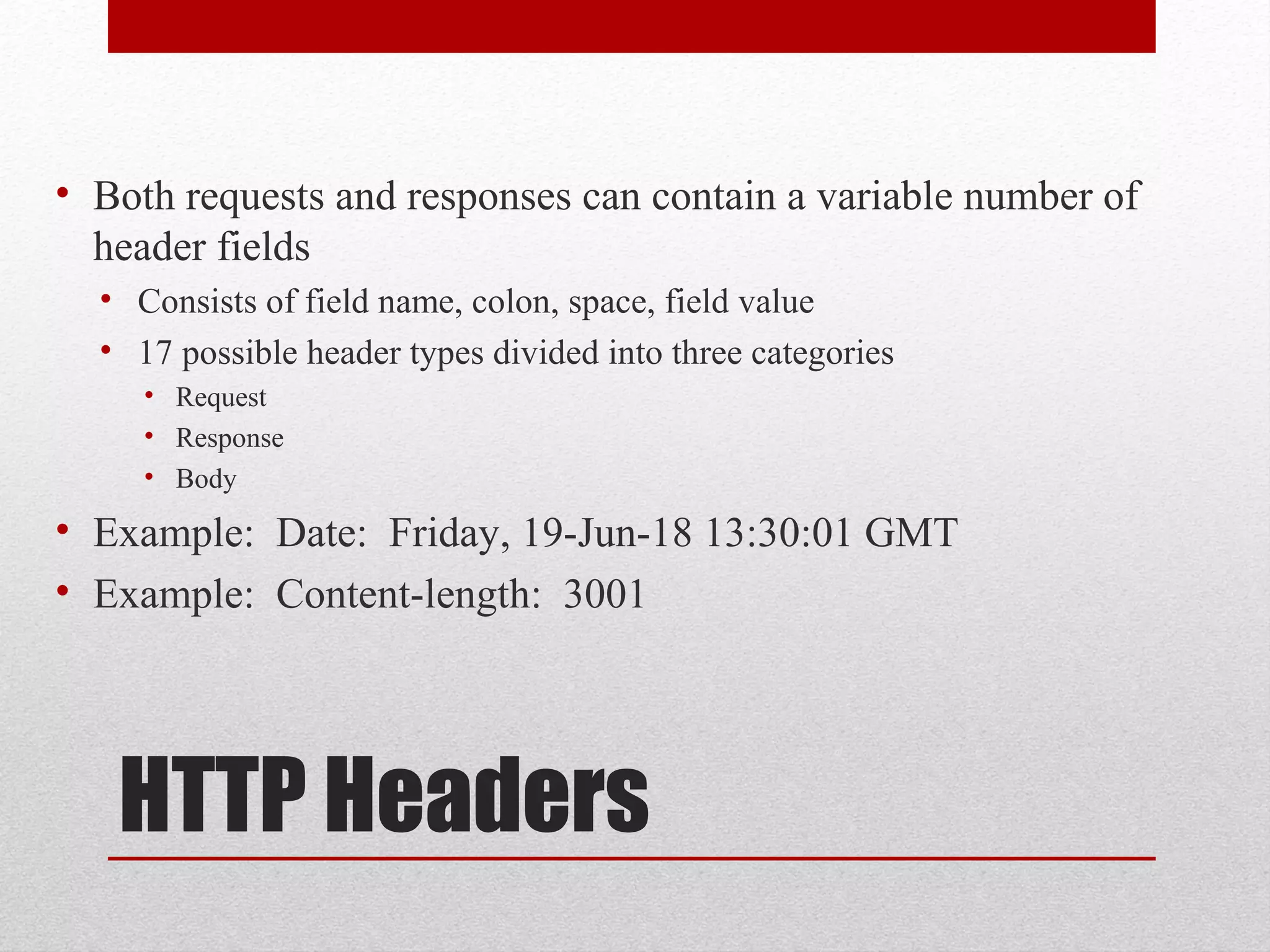 HTTP Headers
• Both requests and responses can contain a variable number of
header fields
• Consists of field name, colon, space, field value
• 17 possible header types divided into three categories
• Request
• Response
• Body
• Example: Date: Friday, 19-Jun-18 13:30:01 GMT
• Example: Content-length: 3001
 