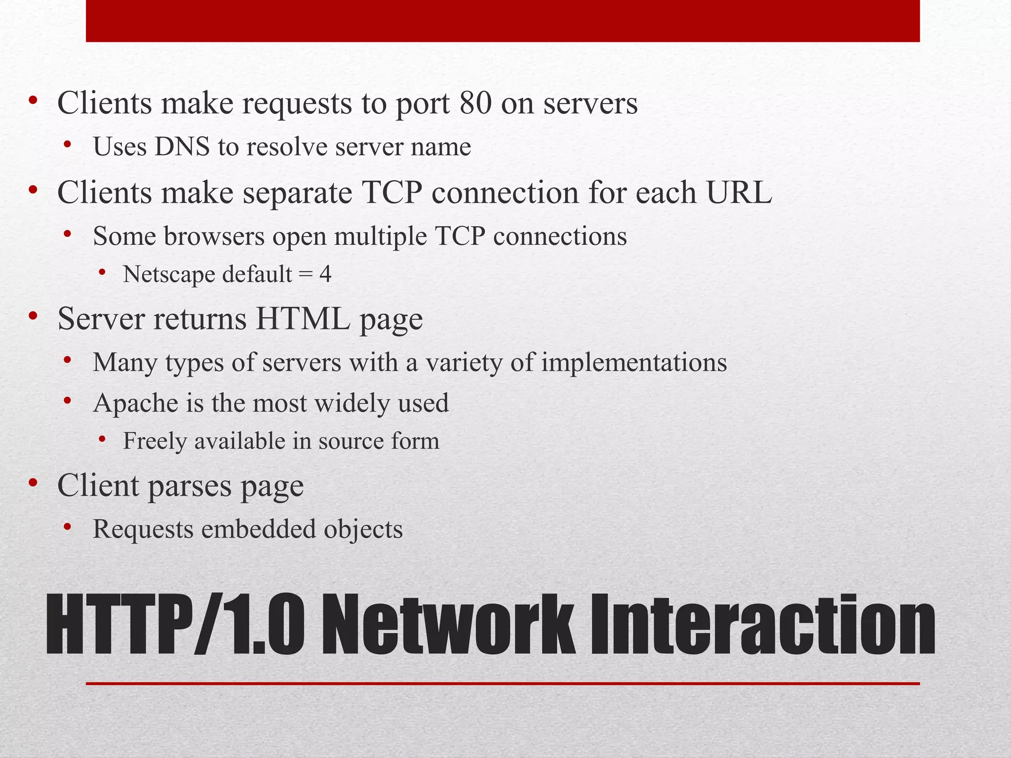 HTTP/1.0 Network Interaction
• Clients make requests to port 80 on servers
• Uses DNS to resolve server name
• Clients make separate TCP connection for each URL
• Some browsers open multiple TCP connections
• Netscape default = 4
• Server returns HTML page
• Many types of servers with a variety of implementations
• Apache is the most widely used
• Freely available in source form
• Client parses page
• Requests embedded objects
 