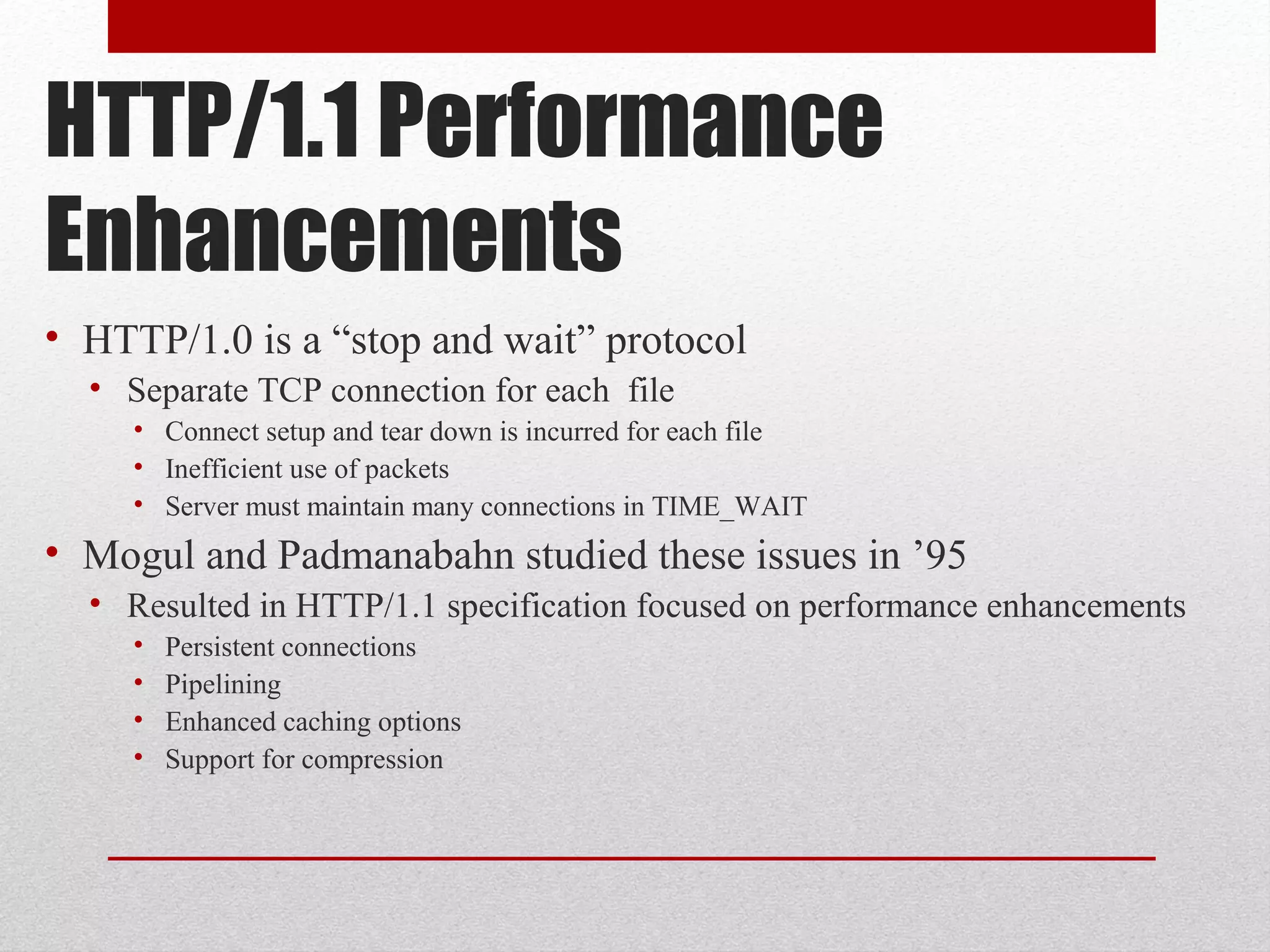HTTP/1.1 Performance
Enhancements
• HTTP/1.0 is a “stop and wait” protocol
• Separate TCP connection for each file
• Connect setup and tear down is incurred for each file
• Inefficient use of packets
• Server must maintain many connections in TIME_WAIT
• Mogul and Padmanabahn studied these issues in ’95
• Resulted in HTTP/1.1 specification focused on performance enhancements
• Persistent connections
• Pipelining
• Enhanced caching options
• Support for compression
 