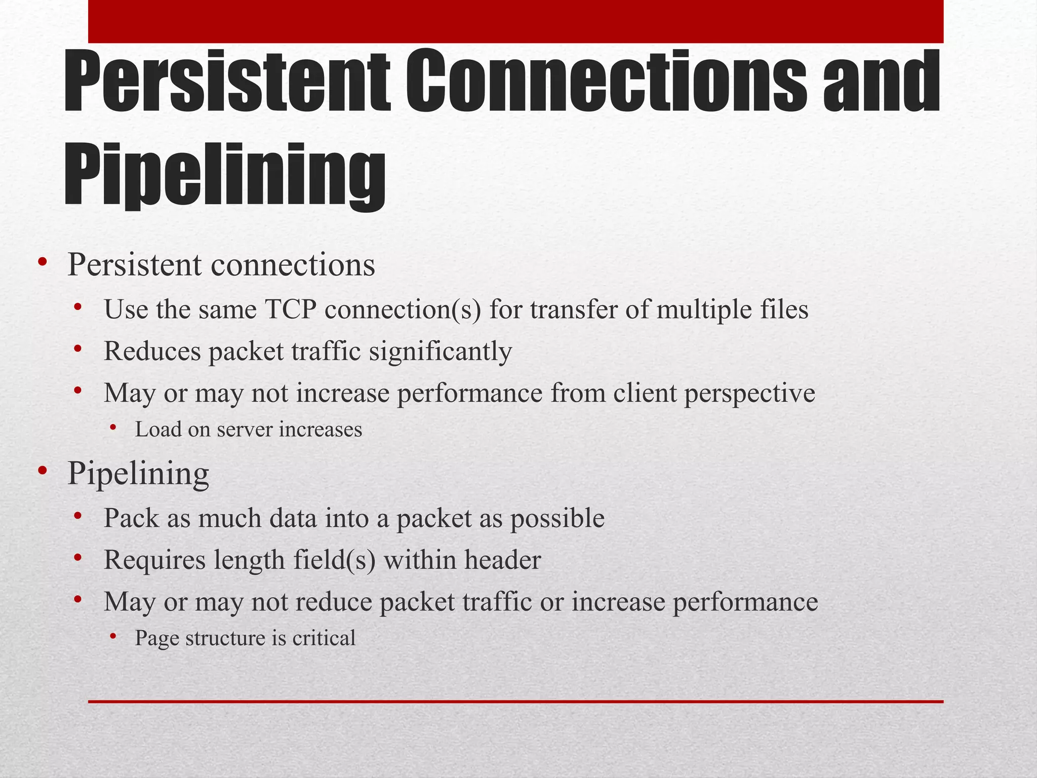Persistent Connections and
Pipelining
• Persistent connections
• Use the same TCP connection(s) for transfer of multiple files
• Reduces packet traffic significantly
• May or may not increase performance from client perspective
• Load on server increases
• Pipelining
• Pack as much data into a packet as possible
• Requires length field(s) within header
• May or may not reduce packet traffic or increase performance
• Page structure is critical
 