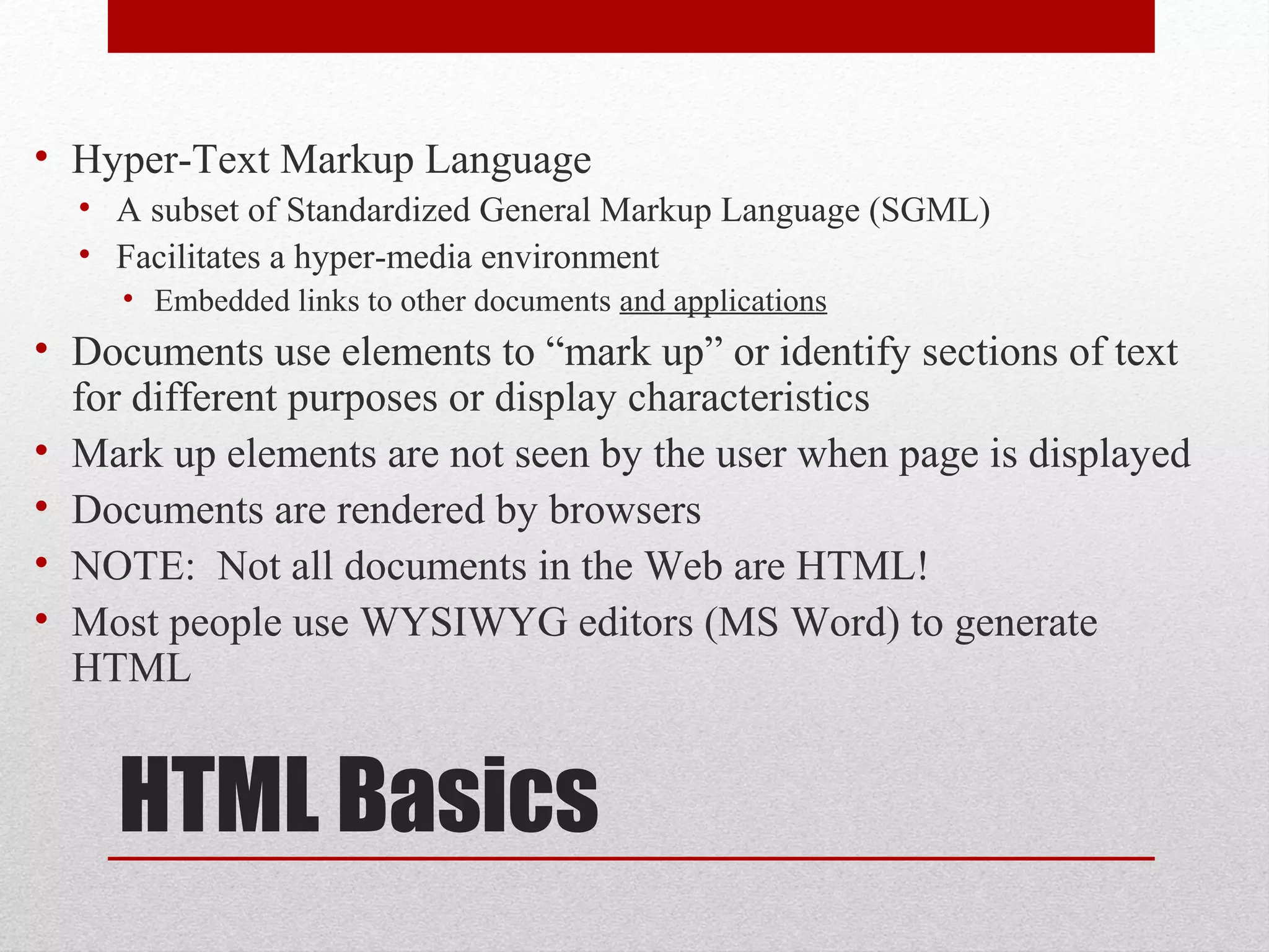 HTML Basics
• Hyper-Text Markup Language
• A subset of Standardized General Markup Language (SGML)
• Facilitates a hyper-media environment
• Embedded links to other documents and applications
• Documents use elements to “mark up” or identify sections of text
for different purposes or display characteristics
• Mark up elements are not seen by the user when page is displayed
• Documents are rendered by browsers
• NOTE: Not all documents in the Web are HTML!
• Most people use WYSIWYG editors (MS Word) to generate
HTML
 